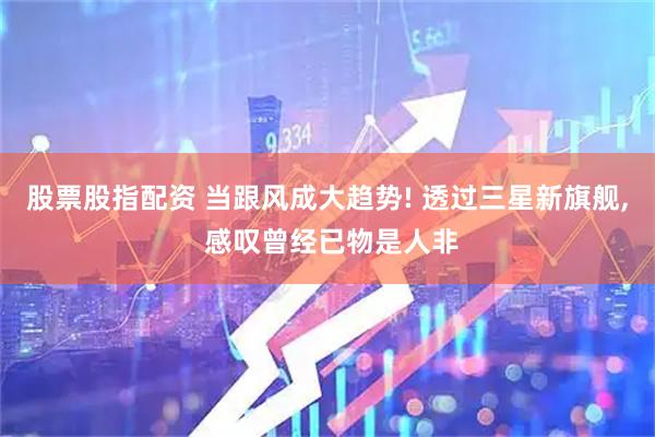 股票股指配资 当跟风成大趋势! 透过三星新旗舰, 感叹曾经已物是人非