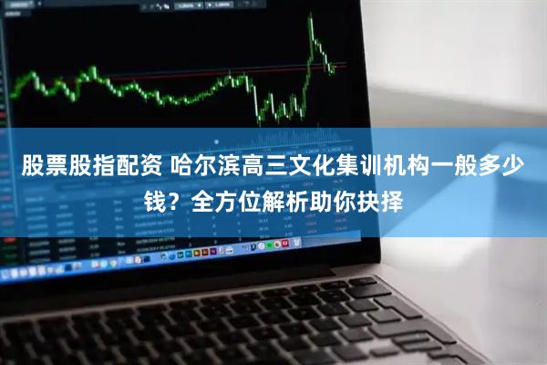 股票股指配资 哈尔滨高三文化集训机构一般多少钱？全方位解析助你抉择