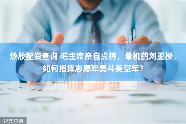 炒股配资查询 毛主席亲自点将，晕机的刘亚楼，如何指挥志愿军勇斗美空军？