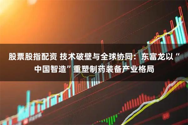 股票股指配资 技术破壁与全球协同：东富龙以“中国智造”重塑制药装备产业格局
