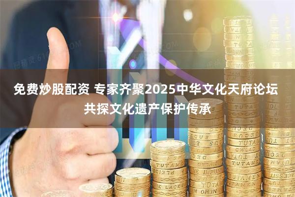 免费炒股配资 专家齐聚2025中华文化天府论坛 共探文化遗产保护传承