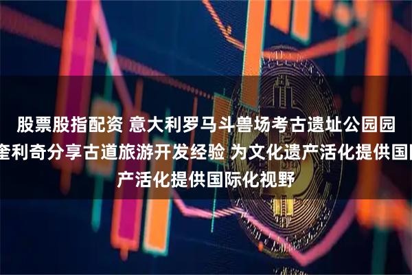 股票股指配资 意大利罗马斗兽场考古遗址公园园长西蒙·奎利奇分享古道旅游开发经验 为文化遗产活化提供国际化视野
