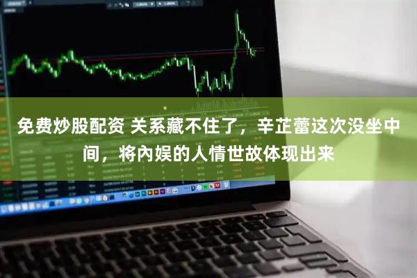 免费炒股配资 关系藏不住了，辛芷蕾这次没坐中间，将內娱的人情世故体现出来