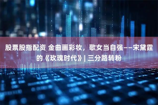 股票股指配资 金曲画彩妆，歌女当自强——宋黛霆的《玫瑰时代》| 三分路转粉