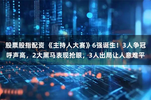 股票股指配资 《主持人大赛》6强诞生！3人争冠呼声高，2大黑马表现抢眼，3人出局让人意难平