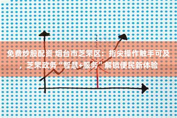 免费炒股配资 烟台市芝罘区：指尖操作触手可及，芝罘政务“智慧+服务”解锁便民新体验