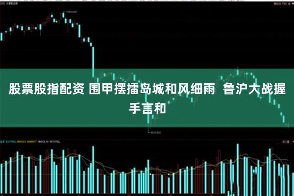 股票股指配资 围甲摆擂岛城和风细雨  鲁沪大战握手言和