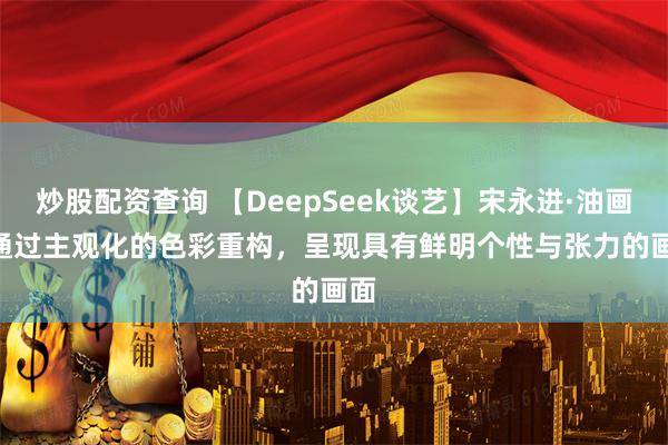 炒股配资查询 【DeepSeek谈艺】宋永进·油画 | 通过主观化的色彩重构，呈现具有鲜明个性与张力的画面