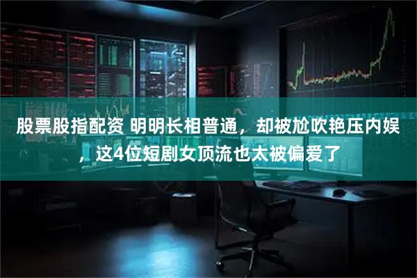 股票股指配资 明明长相普通，却被尬吹艳压内娱，这4位短剧女顶流也太被偏爱了