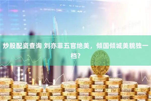 炒股配资查询 刘亦菲五官绝美，倾国倾城美貌独一档？