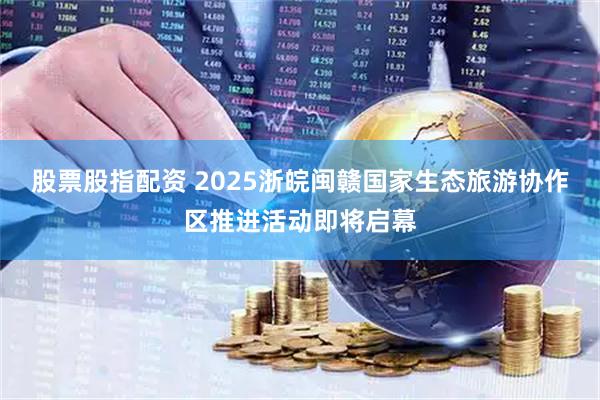 股票股指配资 2025浙皖闽赣国家生态旅游协作区推进活动即将启幕