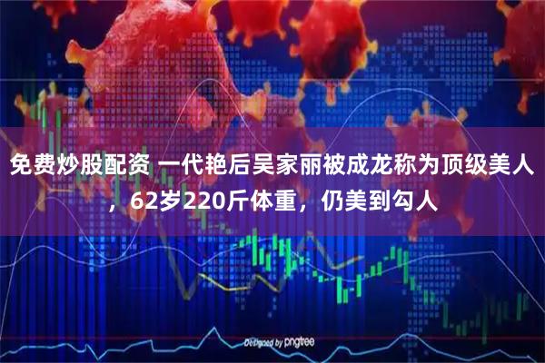 免费炒股配资 一代艳后吴家丽被成龙称为顶级美人，62岁220斤体重，仍美到勾人