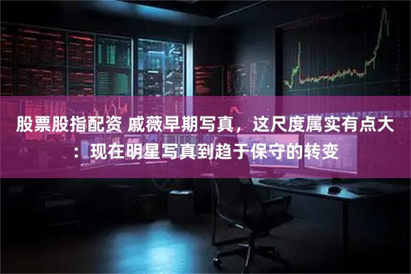 股票股指配资 戚薇早期写真，这尺度属实有点大：现在明星写真到趋于保守的转变