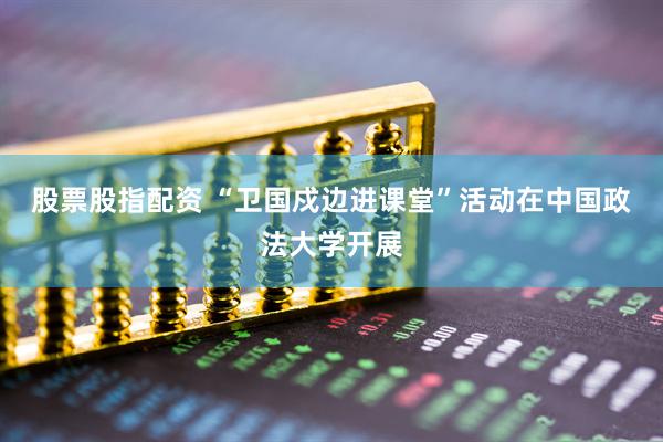 股票股指配资 “卫国戍边进课堂”活动在中国政法大学开展