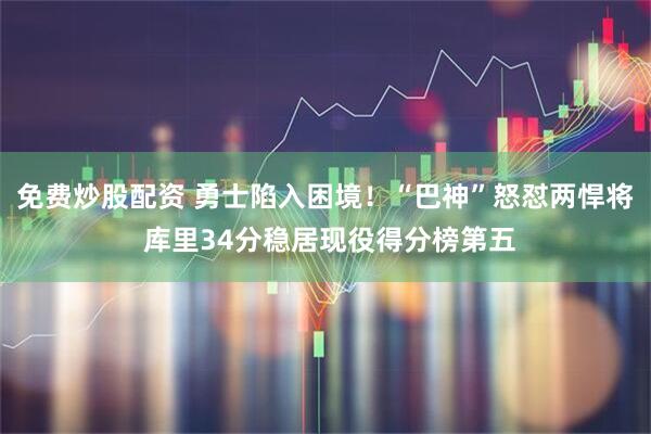 免费炒股配资 勇士陷入困境！“巴神”怒怼两悍将 库里34分稳居现役得分榜第五