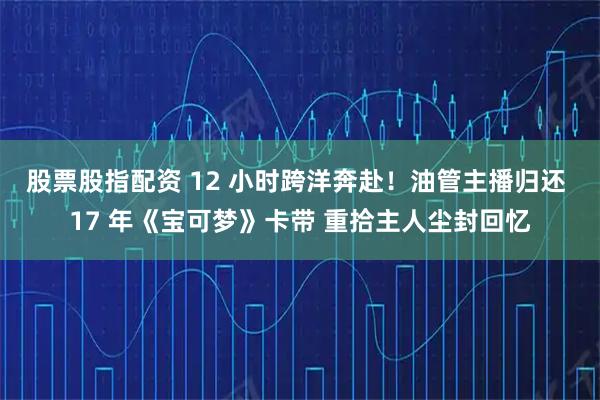 股票股指配资 12 小时跨洋奔赴！油管主播归还 17 年《宝可梦》卡带 重拾主人尘封回忆