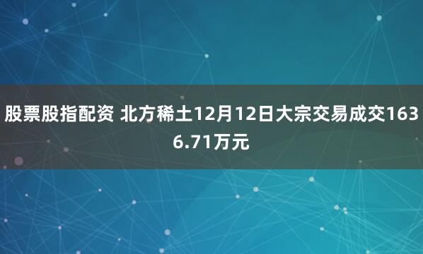 股票股指配资 北方稀土12月12日大宗交易成交1636.71万元