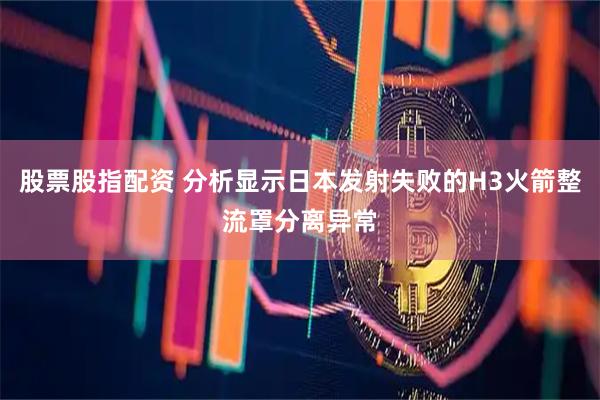 股票股指配资 分析显示日本发射失败的H3火箭整流罩分离异常
