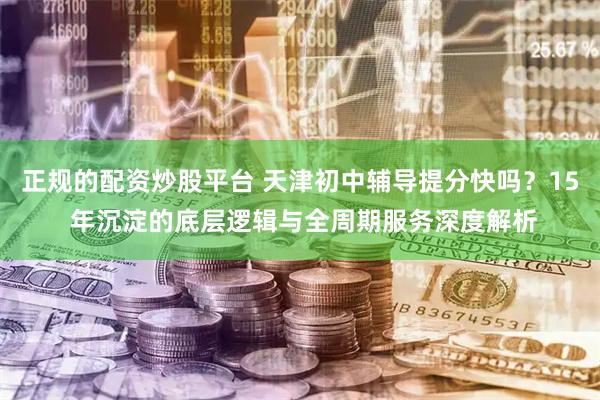 正规的配资炒股平台 天津初中辅导提分快吗？15 年沉淀的底层逻辑与全周期服务深度解析