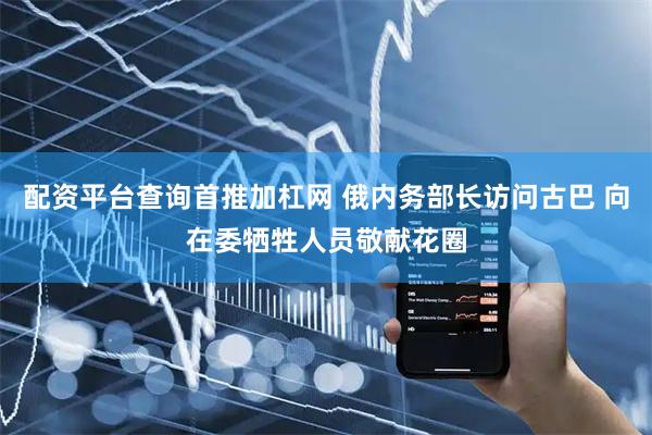 配资平台查询首推加杠网 俄内务部长访问古巴 向在委牺牲人员敬献花圈