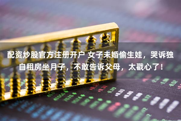 配资炒股官方注册开户 女子未婚偷生娃，哭诉独自租房坐月子，不敢告诉父母，太戳心了！