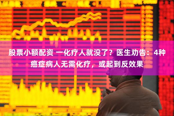 股票小额配资 一化疗人就没了？医生劝告：4种癌症病人无需化疗，或起到反效果