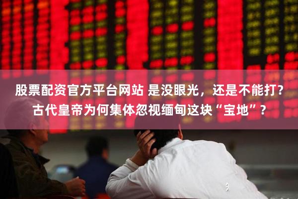 股票配资官方平台网站 是没眼光，还是不能打？古代皇帝为何集体忽视缅甸这块“宝地”？