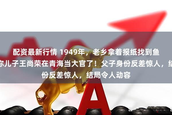 配资最新行情 1949年，老乡拿着报纸找到鱼贩王光尧：你儿子王尚荣在青海当大官了！父子身份反差惊人，结局令人动容