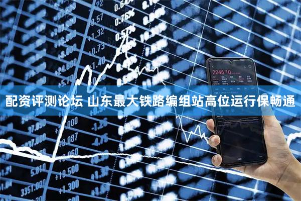 配资评测论坛 山东最大铁路编组站高位运行保畅通