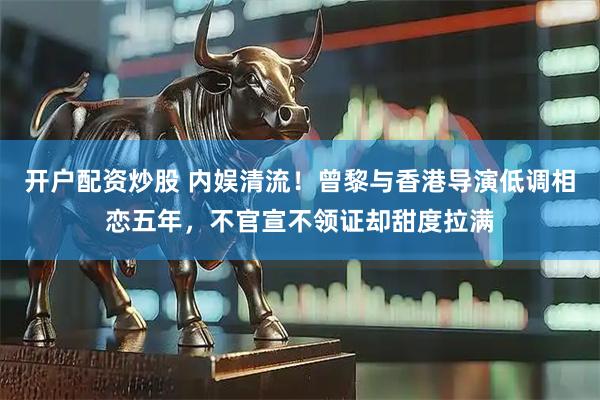 开户配资炒股 内娱清流！曾黎与香港导演低调相恋五年，不官宣不领证却甜度拉满