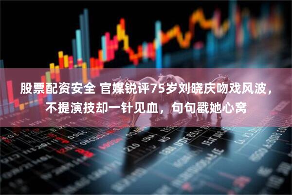股票配资安全 官媒锐评75岁刘晓庆吻戏风波，不提演技却一针见血，句句戳她心窝