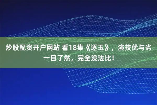 炒股配资开户网站 看18集《逐玉》，演技优与劣一目了然，完全没法比！