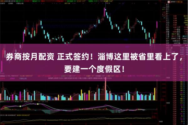券商按月配资 正式签约！淄博这里被省里看上了，要建一个度假区！
