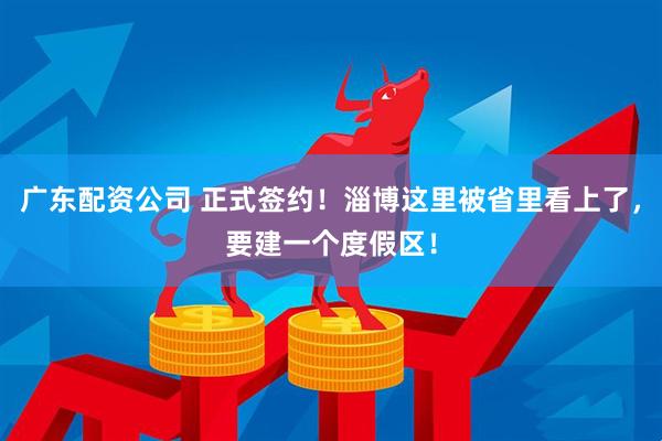 广东配资公司 正式签约！淄博这里被省里看上了，要建一个度假区！