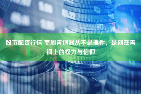 股市配资行情 商周青铜器从不是摆件，是刻在青铜上的权力与信仰