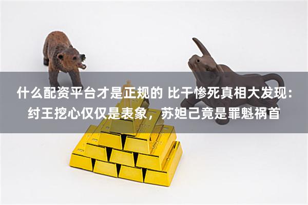 什么配资平台才是正规的 比干惨死真相大发现：纣王挖心仅仅是表象，苏妲己竟是罪魁祸首