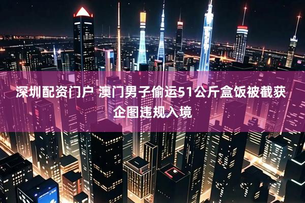 深圳配资门户 澳门男子偷运51公斤盒饭被截获 企图违规入境