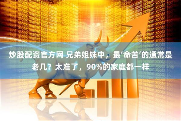 炒股配资官方网 兄弟姐妹中，最‘命苦’的通常是老几？太准了，90%的家庭都一样