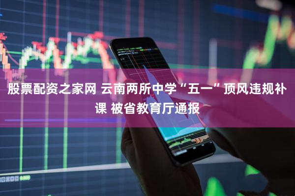 股票配资之家网 云南两所中学“五一”顶风违规补课 被省教育厅通报