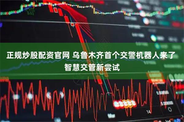 正规炒股配资官网 乌鲁木齐首个交警机器人来了 智慧交管新尝试