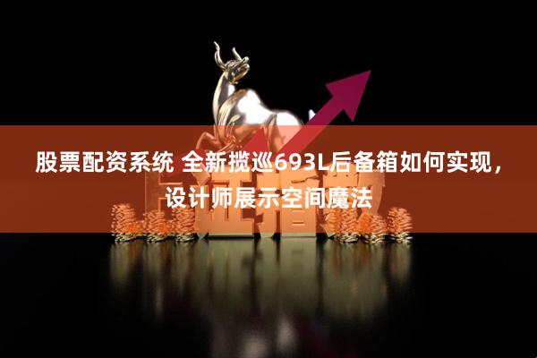 股票配资系统 全新揽巡693L后备箱如何实现，设计师展示空间魔法