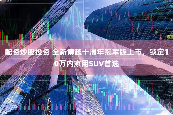 配资炒股投资 全新博越十周年冠军版上市，锁定10万内家用SUV首选