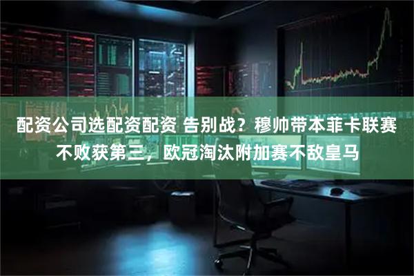 配资公司选配资配资 告别战？穆帅带本菲卡联赛不败获第三，欧冠淘汰附加赛不敌皇马