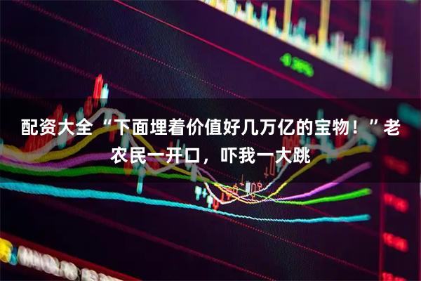配资大全 “下面埋着价值好几万亿的宝物！”老农民一开口，吓我一大跳