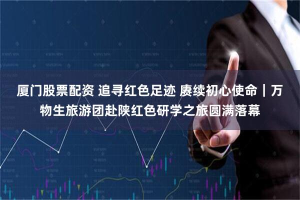 厦门股票配资 追寻红色足迹 赓续初心使命｜万物生旅游团赴陕红色研学之旅圆满落幕