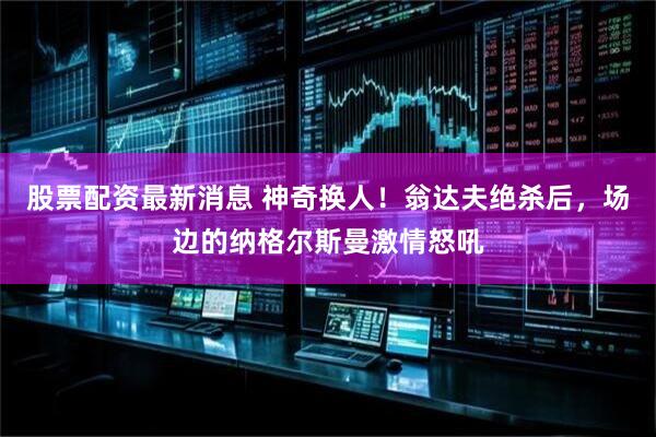 股票配资最新消息 神奇换人！翁达夫绝杀后，场边的纳格尔斯曼激情怒吼