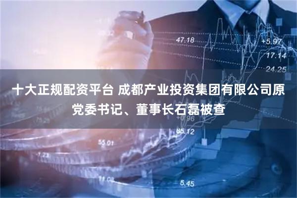 十大正规配资平台 成都产业投资集团有限公司原党委书记、董事长石磊被查