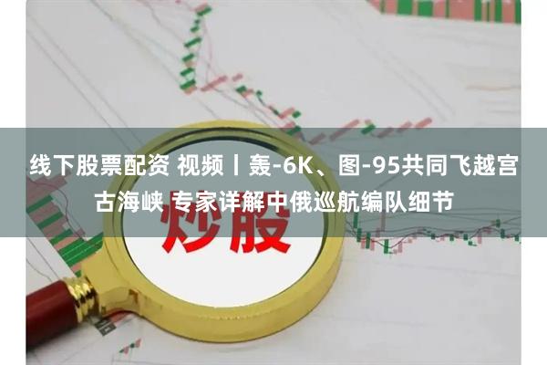 线下股票配资 视频丨轰-6K、图-95共同飞越宫古海峡 专家详解中俄巡航编队细节