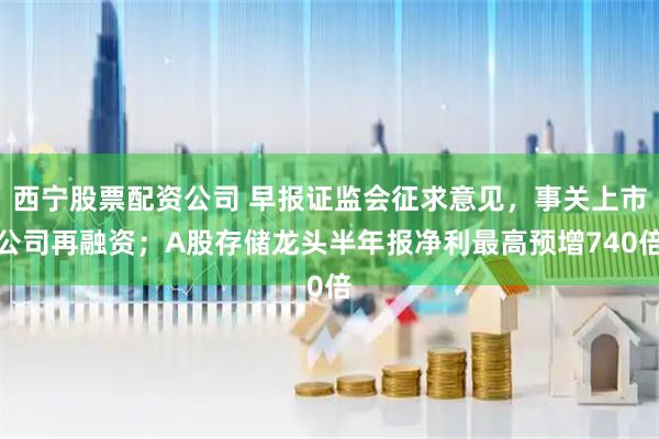 西宁股票配资公司 早报证监会征求意见，事关上市公司再融资；A股存储龙头半年报净利最高预增740倍