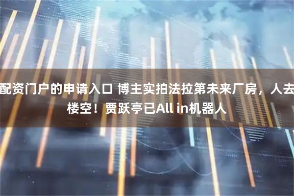 配资门户的申请入口 博主实拍法拉第未来厂房，人去楼空！贾跃亭已All in机器人
